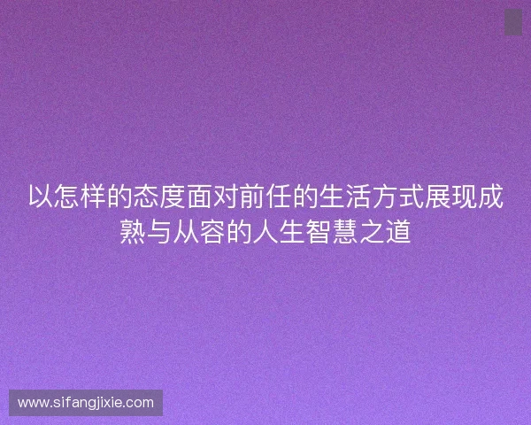 以怎样的态度面对前任的生活方式展现成熟与从容的人生智慧之道